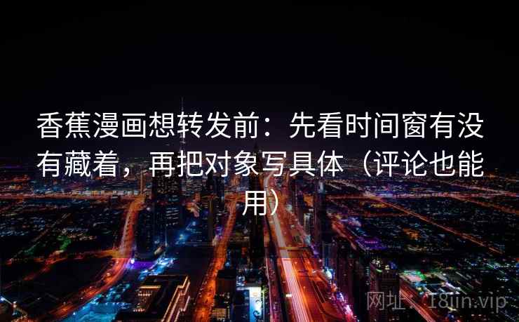 香蕉漫画想转发前：先看时间窗有没有藏着，再把对象写具体（评论也能用）