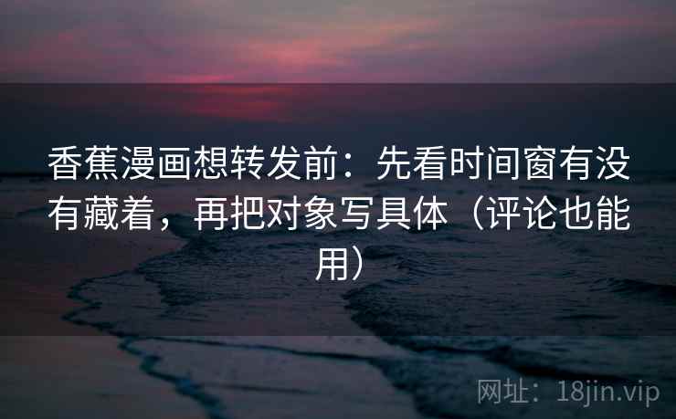 香蕉漫画想转发前：先看时间窗有没有藏着，再把对象写具体（评论也能用）