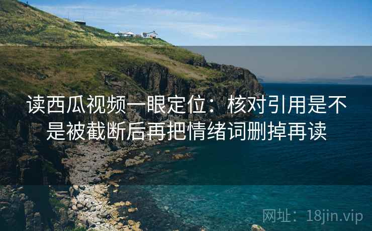 读西瓜视频一眼定位：核对引用是不是被截断后再把情绪词删掉再读