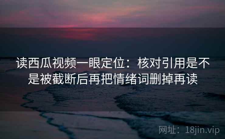 读西瓜视频一眼定位：核对引用是不是被截断后再把情绪词删掉再读
