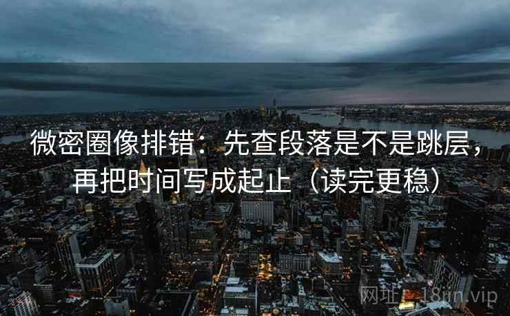 微密圈像排错：先查段落是不是跳层，再把时间写成起止（读完更稳）