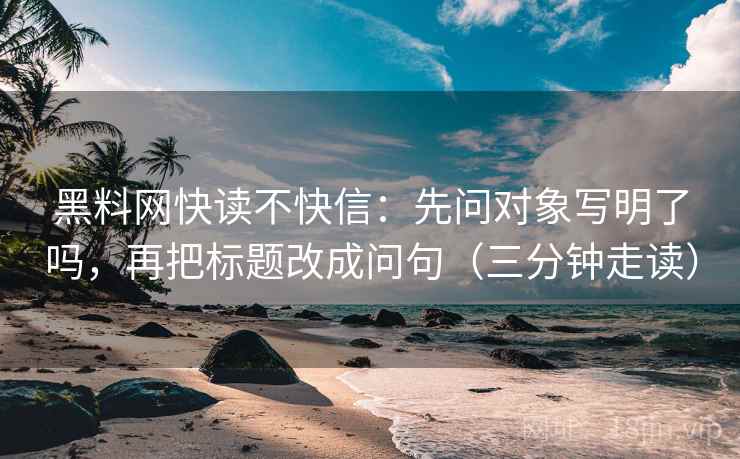 黑料网快读不快信：先问对象写明了吗，再把标题改成问句（三分钟走读）