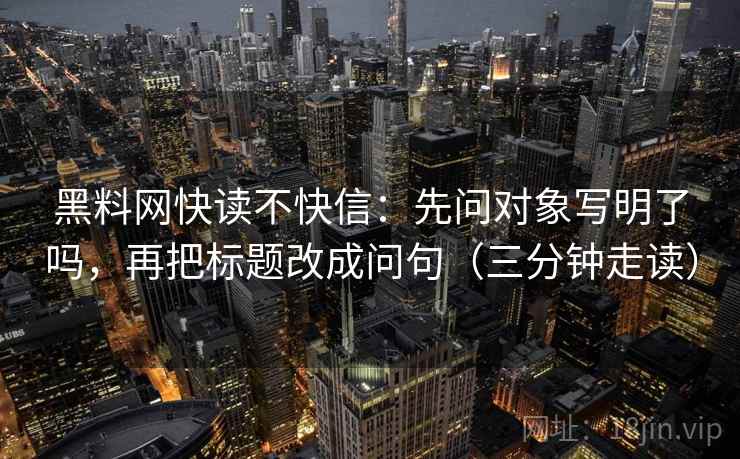 黑料网快读不快信：先问对象写明了吗，再把标题改成问句（三分钟走读）