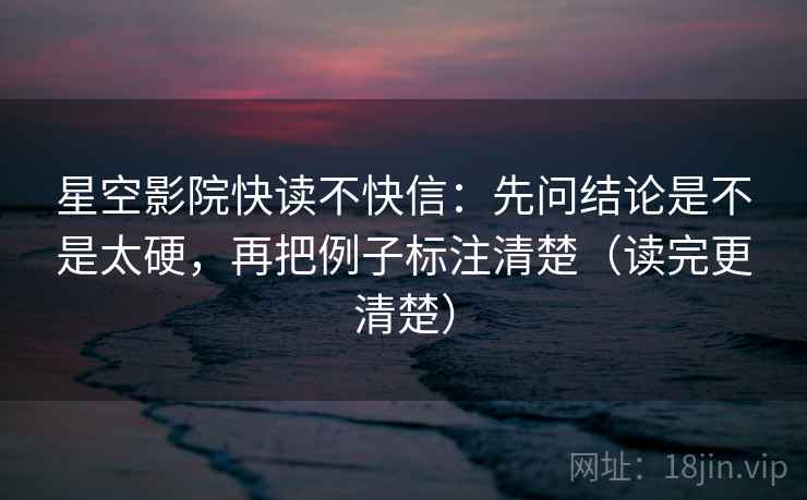 星空影院快读不快信：先问结论是不是太硬，再把例子标注清楚（读完更清楚）