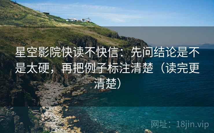 星空影院快读不快信：先问结论是不是太硬，再把例子标注清楚（读完更清楚）