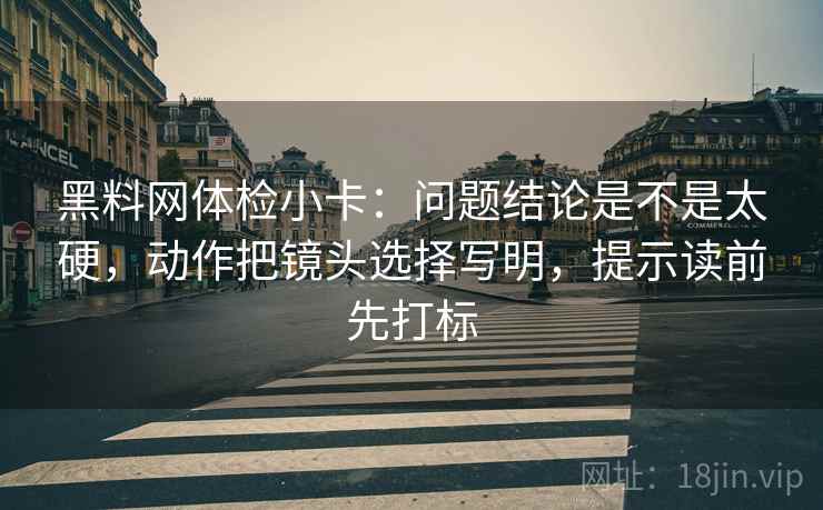 黑料网体检小卡：问题结论是不是太硬，动作把镜头选择写明，提示读前先打标