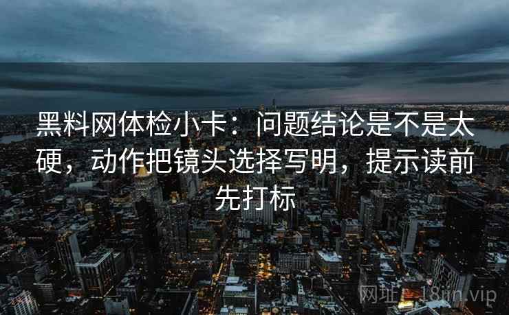 黑料网体检小卡：问题结论是不是太硬，动作把镜头选择写明，提示读前先打标