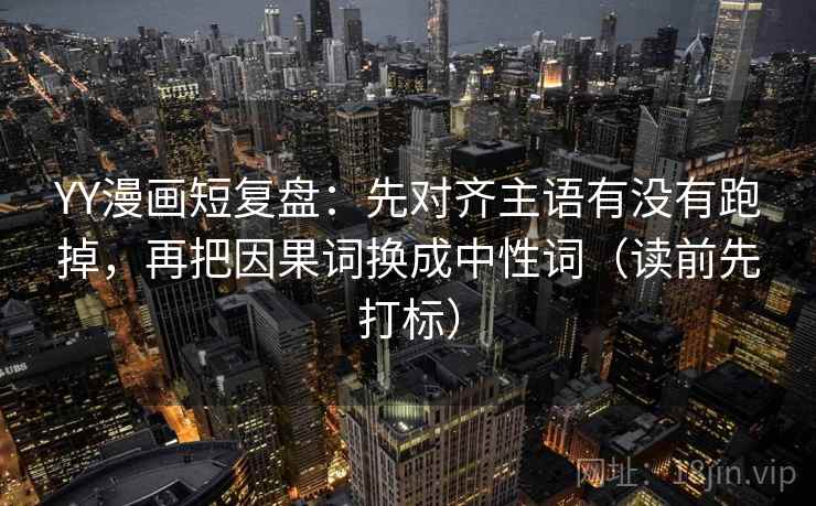 YY漫画短复盘：先对齐主语有没有跑掉，再把因果词换成中性词（读前先打标）