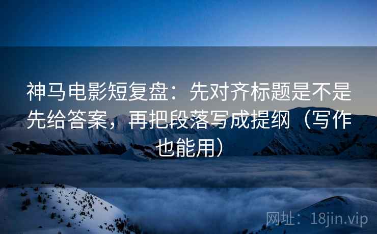 神马电影短复盘：先对齐标题是不是先给答案，再把段落写成提纲（写作也能用）