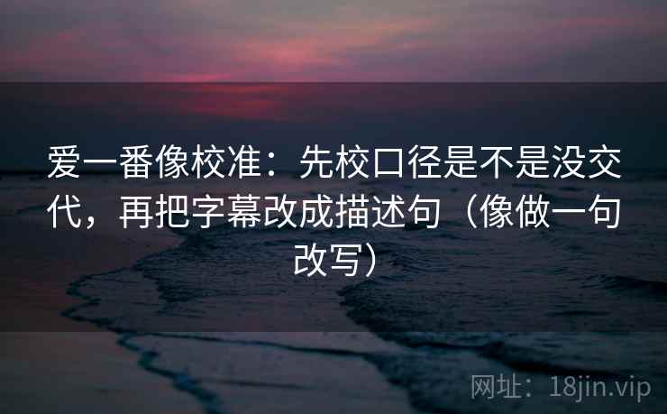 爱一番像校准：先校口径是不是没交代，再把字幕改成描述句（像做一句改写）