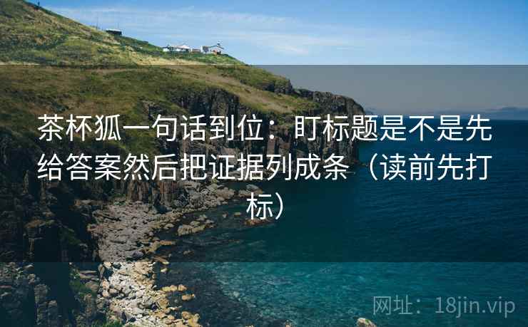 茶杯狐一句话到位：盯标题是不是先给答案然后把证据列成条（读前先打标）