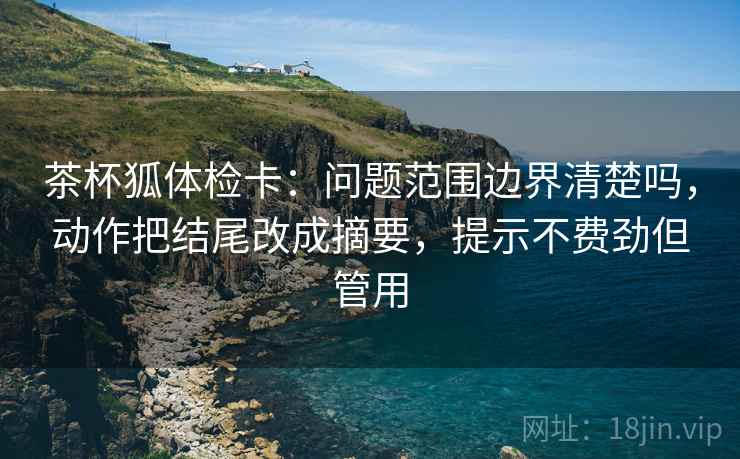 茶杯狐体检卡：问题范围边界清楚吗，动作把结尾改成摘要，提示不费劲但管用