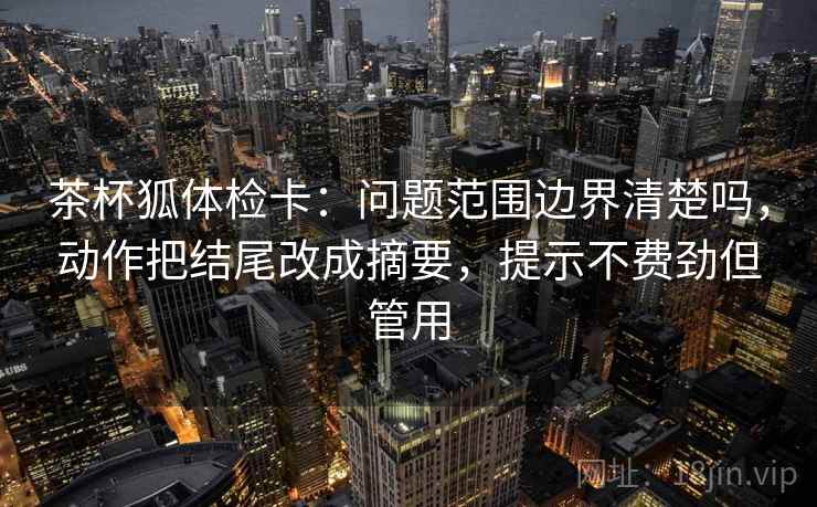 茶杯狐体检卡：问题范围边界清楚吗，动作把结尾改成摘要，提示不费劲但管用