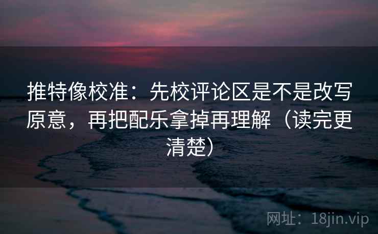 推特像校准：先校评论区是不是改写原意，再把配乐拿掉再理解（读完更清楚）