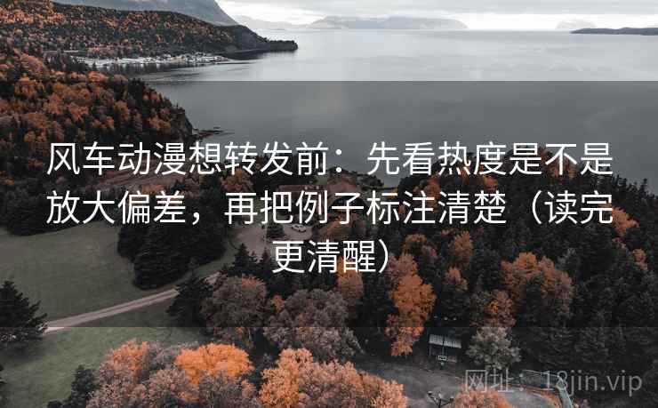 风车动漫想转发前：先看热度是不是放大偏差，再把例子标注清楚（读完更清醒）