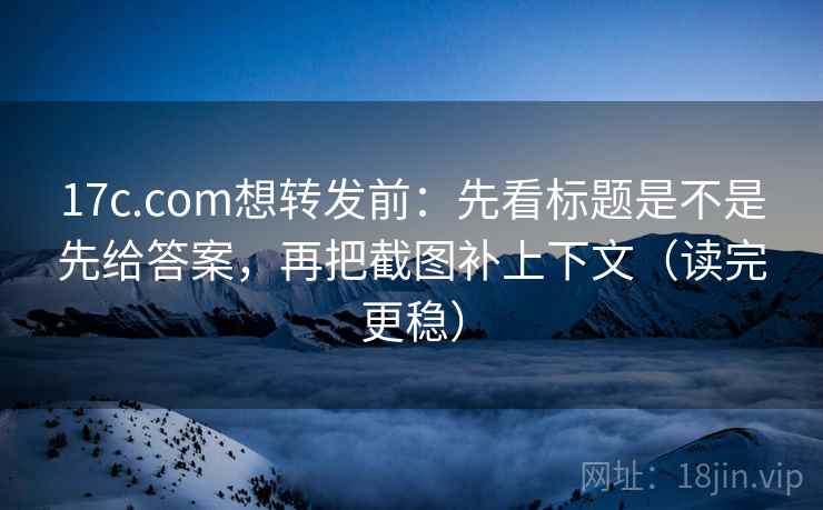 17c.com想转发前：先看标题是不是先给答案，再把截图补上下文（读完更稳）