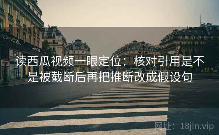 读西瓜视频一眼定位：核对引用是不是被截断后再把推断改成假设句