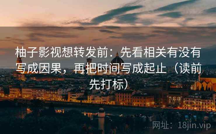 柚子影视想转发前：先看相关有没有写成因果，再把时间写成起止（读前先打标）