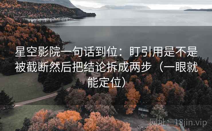 星空影院一句话到位：盯引用是不是被截断然后把结论拆成两步（一眼就能定位）