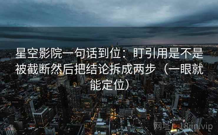星空影院一句话到位：盯引用是不是被截断然后把结论拆成两步（一眼就能定位）