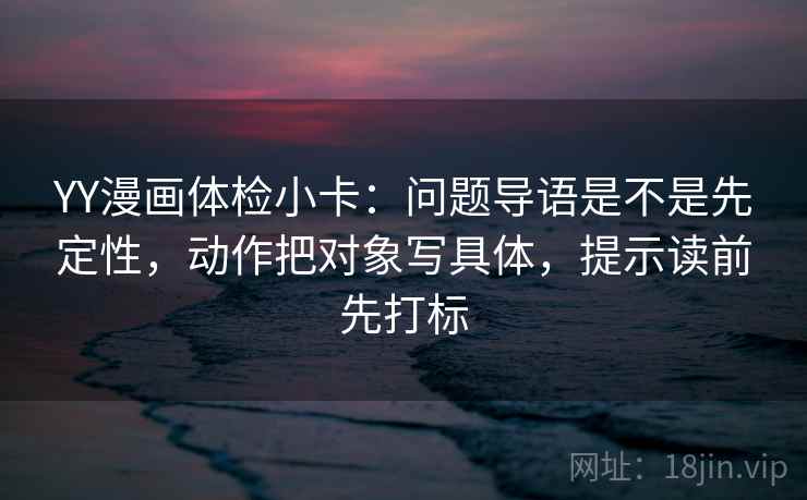YY漫画体检小卡：问题导语是不是先定性，动作把对象写具体，提示读前先打标