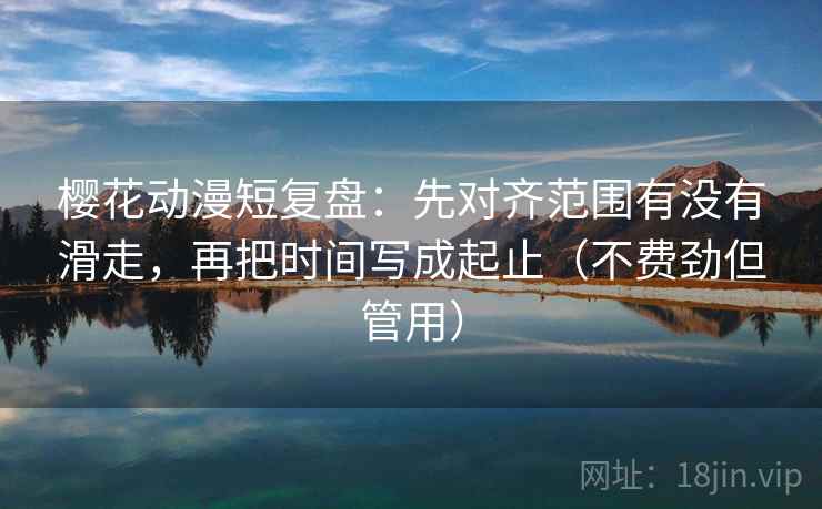 樱花动漫短复盘：先对齐范围有没有滑走，再把时间写成起止（不费劲但管用）