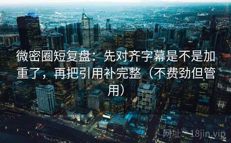 微密圈短复盘：先对齐字幕是不是加重了，再把引用补完整（不费劲但管用）