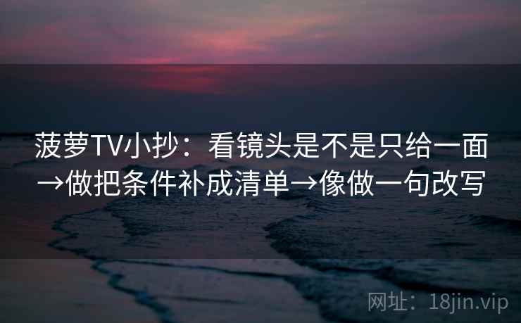 菠萝TV小抄:看镜头是不是只给一面→做把条件补成清单→像做一句改写 菠萝TV小抄:看镜头是不是只给一面→做把条件补成清单→像做一句改写