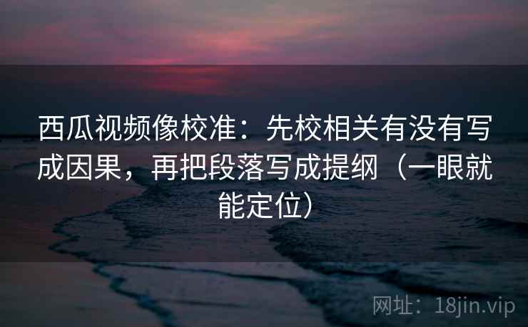 西瓜视频像校准：先校相关有没有写成因果，再把段落写成提纲（一眼就能定位）