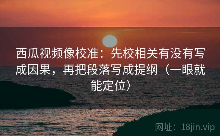 西瓜视频像校准：先校相关有没有写成因果，再把段落写成提纲（一眼就能定位）