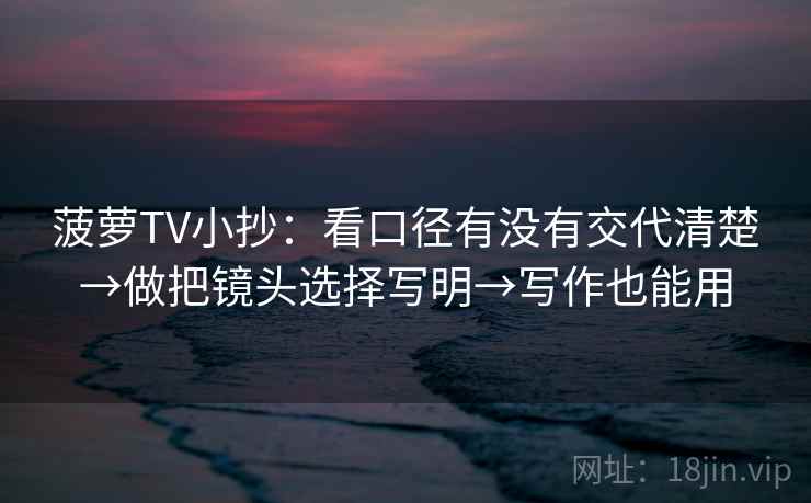 菠萝TV小抄:看口径有没有交代清楚→做把镜头选择写明→写作也能用 菠萝TV小抄:看口径有没有交代清楚→做把镜头选择写明→写作也能用