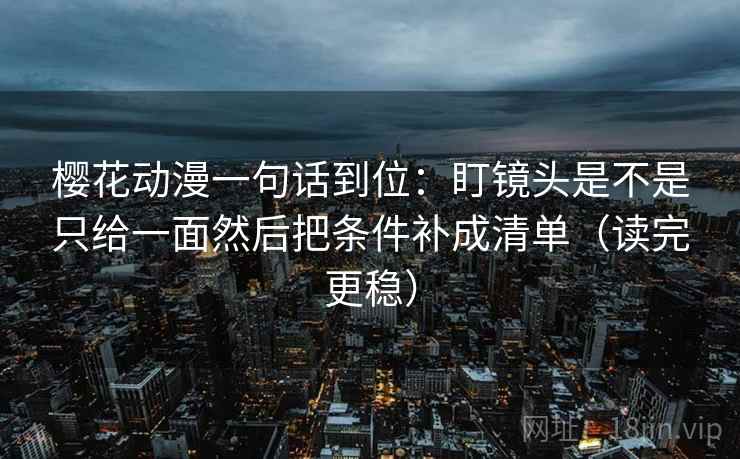 樱花动漫一句话到位：盯镜头是不是只给一面然后把条件补成清单（读完更稳）
