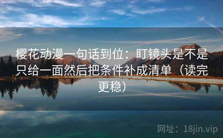 樱花动漫一句话到位：盯镜头是不是只给一面然后把条件补成清单（读完更稳）