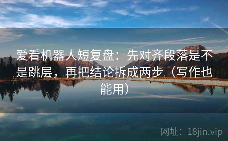 爱看机器人短复盘：先对齐段落是不是跳层，再把结论拆成两步（写作也能用）