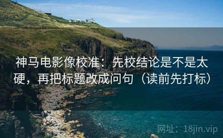 神马电影像校准：先校结论是不是太硬，再把标题改成问句（读前先打标）