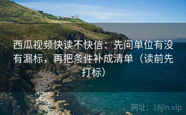 西瓜视频快读不快信：先问单位有没有漏标，再把条件补成清单（读前先打标）