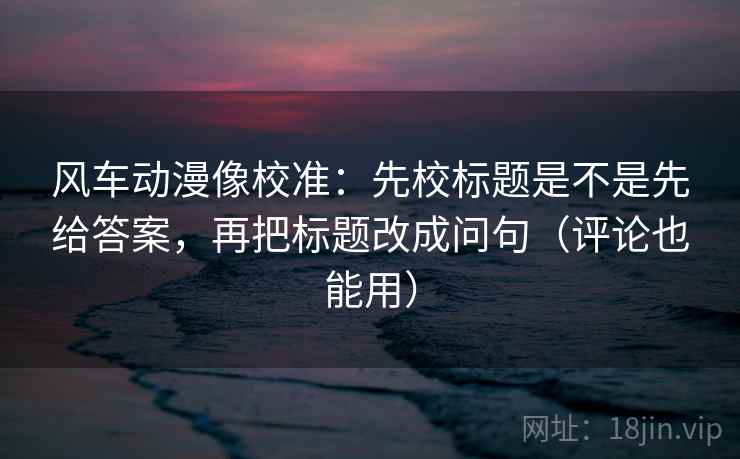 风车动漫像校准：先校标题是不是先给答案，再把标题改成问句（评论也能用）