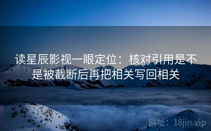 读星辰影视一眼定位：核对引用是不是被截断后再把相关写回相关