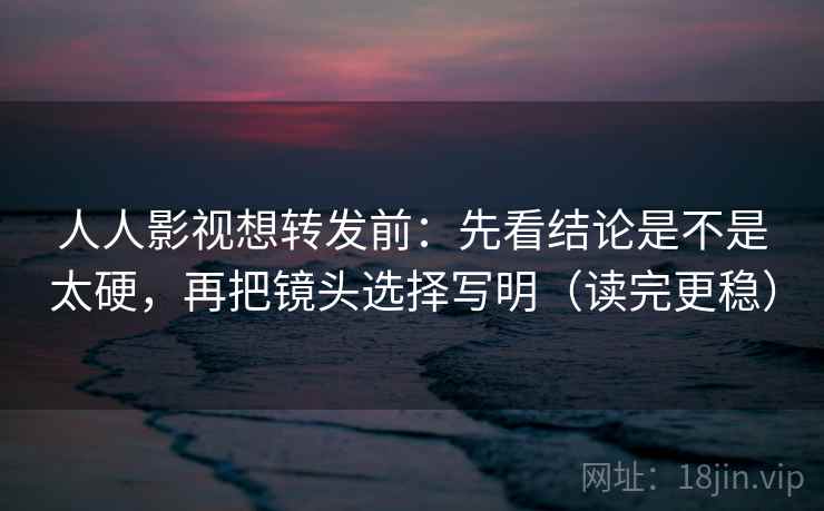 人人影视想转发前：先看结论是不是太硬，再把镜头选择写明（读完更稳）