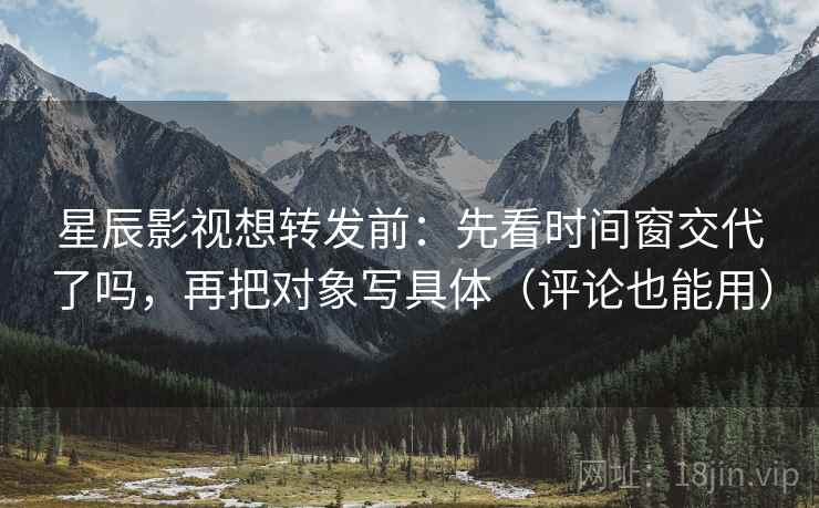 星辰影视想转发前：先看时间窗交代了吗，再把对象写具体（评论也能用）