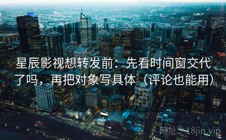 星辰影视想转发前：先看时间窗交代了吗，再把对象写具体（评论也能用）