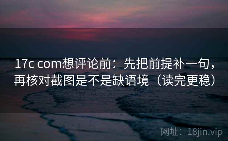 17c com想评论前：先把前提补一句，再核对截图是不是缺语境（读完更稳）