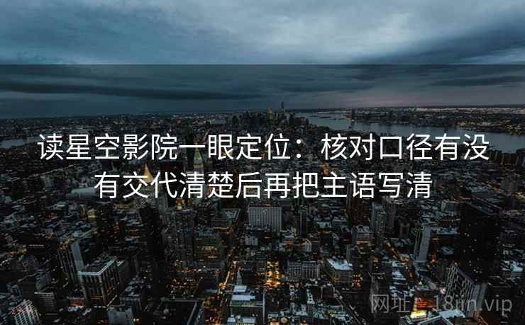 读星空影院一眼定位：核对口径有没有交代清楚后再把主语写清