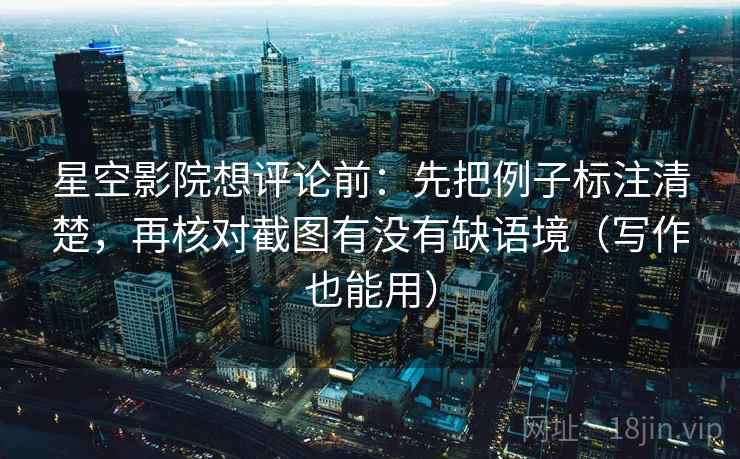 星空影院想评论前：先把例子标注清楚，再核对截图有没有缺语境（写作也能用）