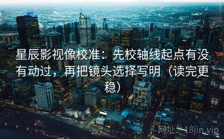 星辰影视像校准：先校轴线起点有没有动过，再把镜头选择写明（读完更稳）