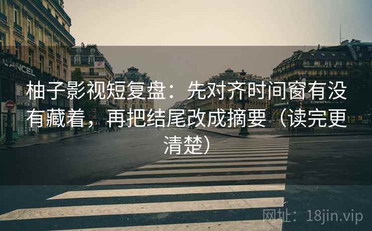 柚子影视短复盘：先对齐时间窗有没有藏着，再把结尾改成摘要（读完更清楚）