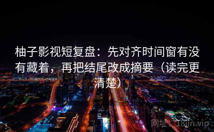 柚子影视短复盘：先对齐时间窗有没有藏着，再把结尾改成摘要（读完更清楚）