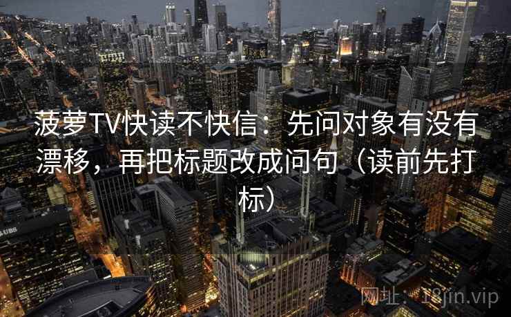 菠萝TV快读不快信：先问对象有没有漂移，再把标题改成问句（读前先打标）