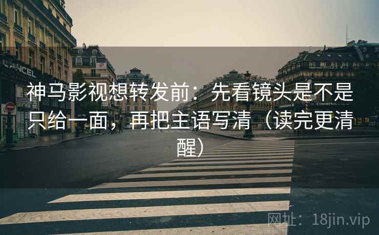 神马影视想转发前：先看镜头是不是只给一面，再把主语写清（读完更清醒）