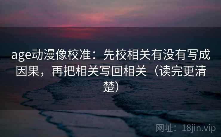 age动漫像校准：先校相关有没有写成因果，再把相关写回相关（读完更清楚）